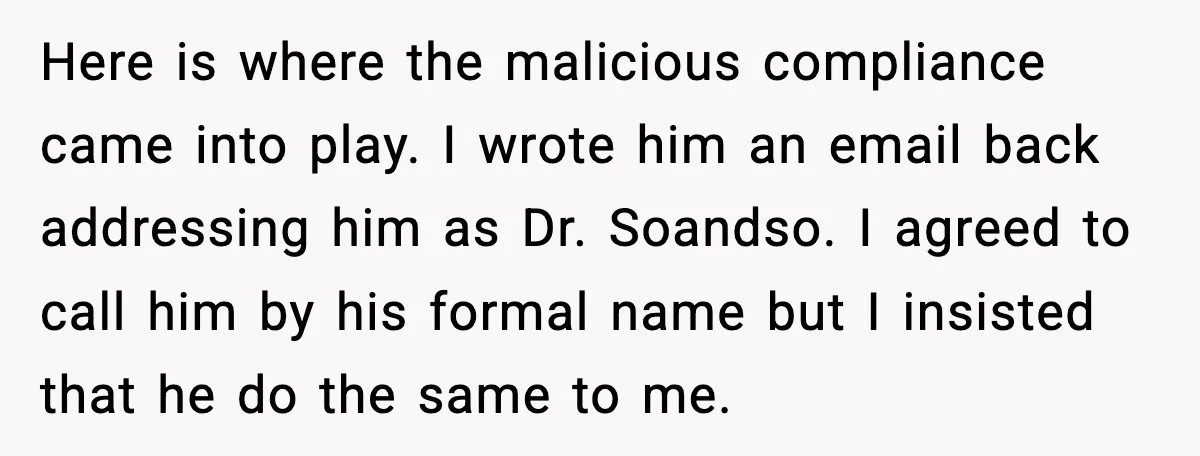 Here is where the malicious compliance came into play. I wrote him an email back addressing him as Dr. Soandso. I agreed to call him by his formal name but...