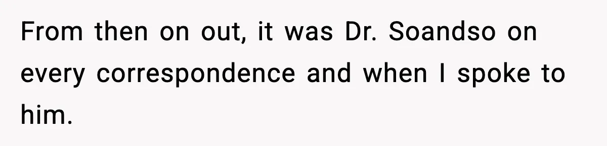 From then on out, it was Dr. Soandso on every correspondence and when I spoke to him.