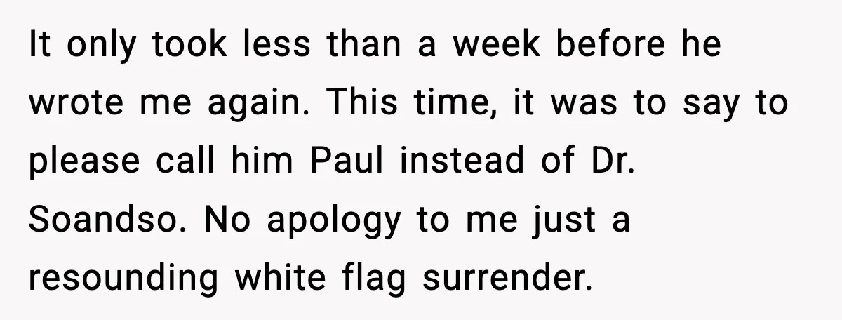 It only took less than a week before he wrote me again. This time, it was to say to please call him Paul instead of Dr. Soandso. No apology to...
