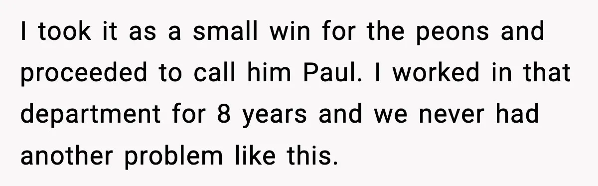 I took it as a small win for the peons and proceeded to call him Paul. I worked in that department for 8 years and we never had another problem...
