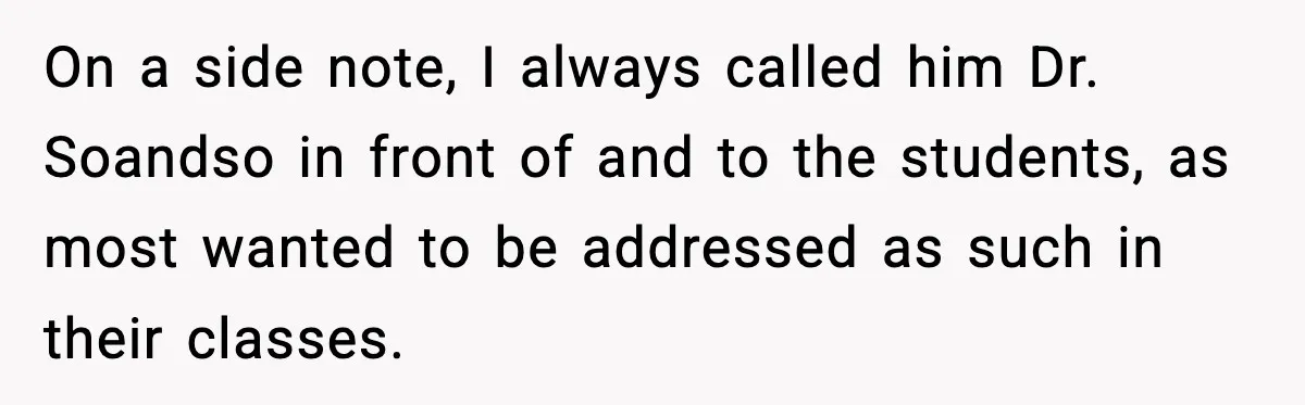 On a side note, I always called him Dr. Soandso in front of and to the students, as most wanted to be addressed as such in their classes.