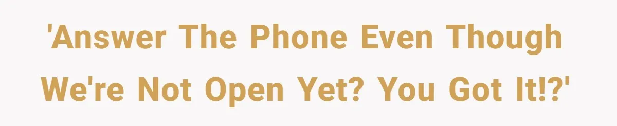 'Answer the phone even though we're not open yet? You got it!?'