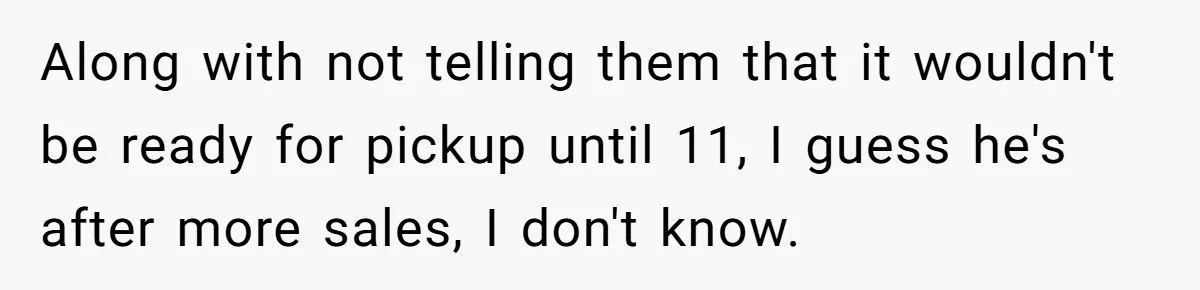 Along with not telling them that it wouldn't be ready for pickup until 11, I guess he's after more sales, I don't know.