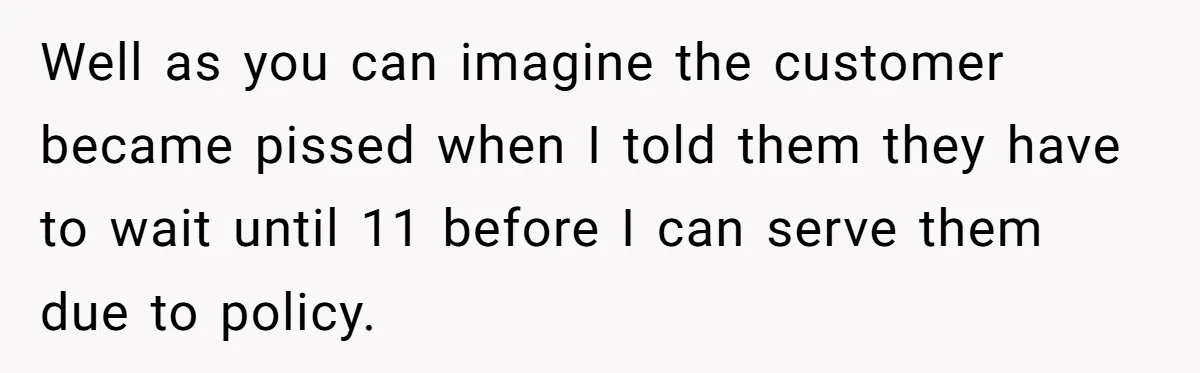 Well as you can imagine the customer became pissed when I told them they have to wait until 11 before I can serve them due to policy.