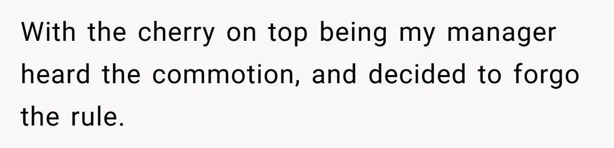 With the cherry on top being my manager heard the commotion, and decided to forgo the rule.