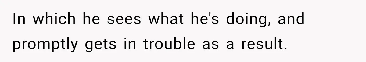 In which he sees what he's doing, and promptly gets in trouble as a result.