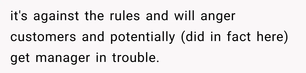 it's against the rules and will anger customers and potentially (did in fact here) get manager in trouble.