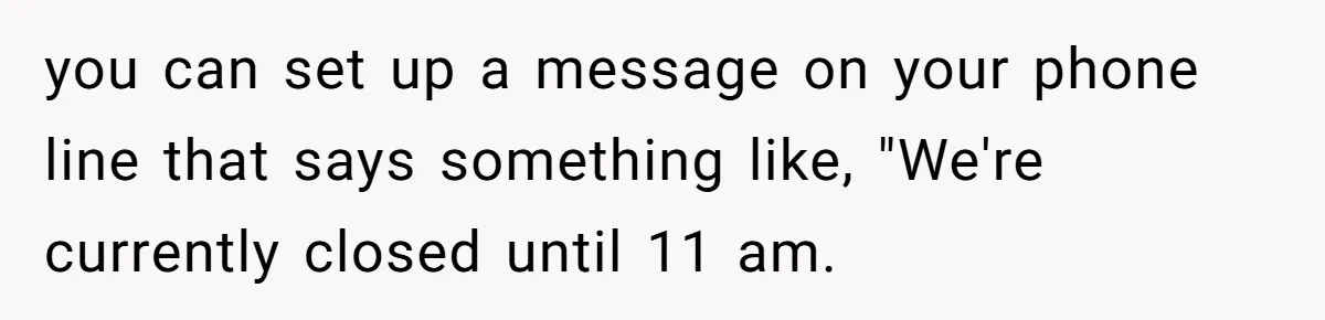 you can set up a message on your phone line that says something like, "We're currently closed until 11 am.