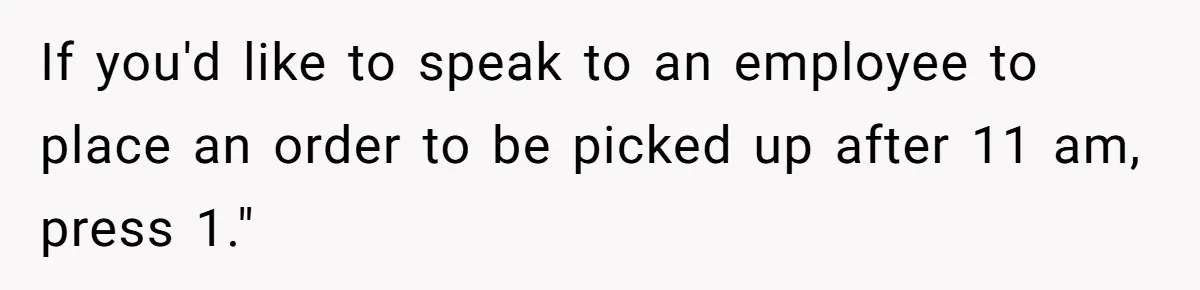 If you'd like to speak to an employee to place an order to be picked up after 11 am, press 1."