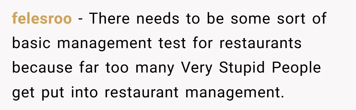 felesroo − There needs to be some sort of basic management test for restaurants because far too many Very Stupid People get put into restaurant management.