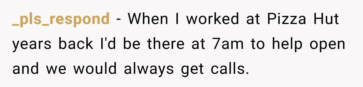 _pls_respond − When I worked at Pizza Hut years back I'd be there at 7am to help open and we would always get calls.