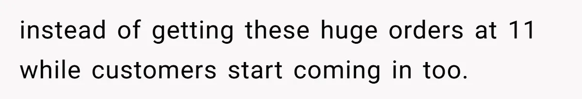 instead of getting these huge orders at 11 while customers start coming in too.