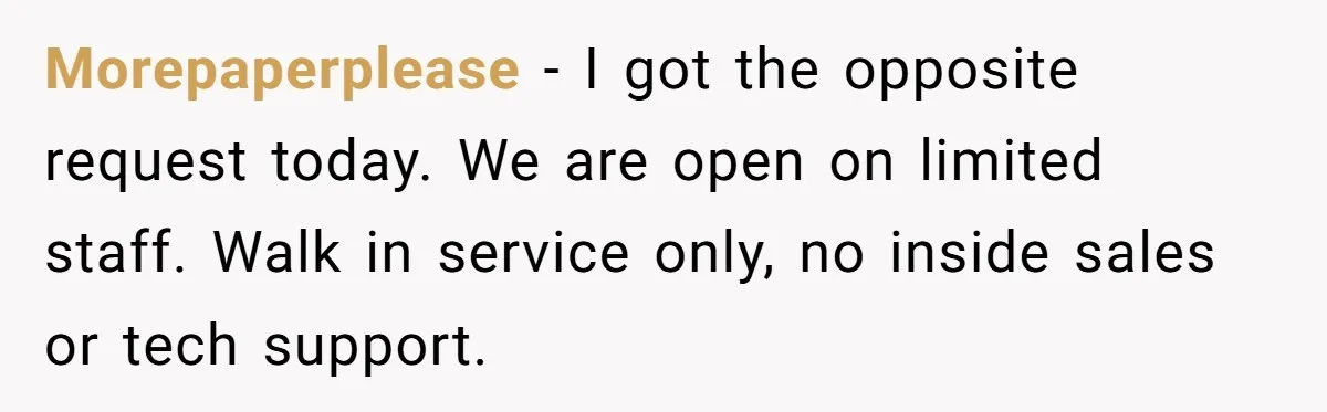 Morepaperplease − I got the opposite request today. We are open on limited staff. Walk in service only, no inside sales or tech support.
