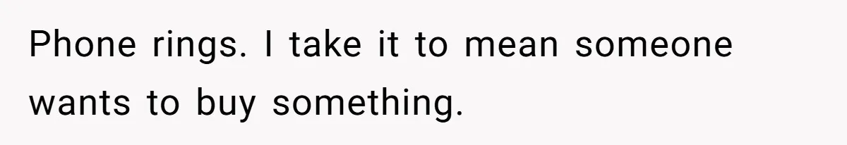 Phone rings. I take it to mean someone wants to buy something.