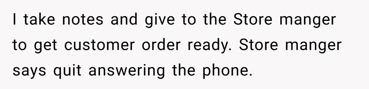 I take notes and give to the Store manger to get customer order ready. Store manger says quit answering the phone.
