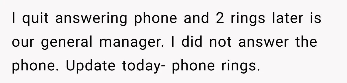 I quit answering phone and 2 rings later is our general manager. I did not answer the phone. Update today- phone rings.
