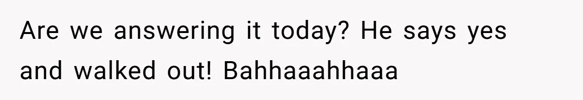 Are we answering it today? He says yes and walked out! Bahhaaahhaaa