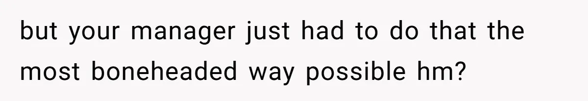 but your manager just had to do that the most boneheaded way possible hm?