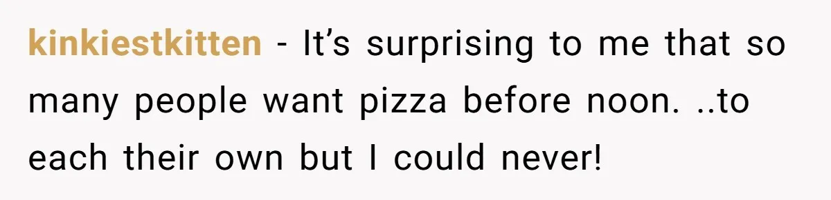 kinkiestkitten − It’s surprising to me that so many people want pizza before noon. ..to each their own but I could never!