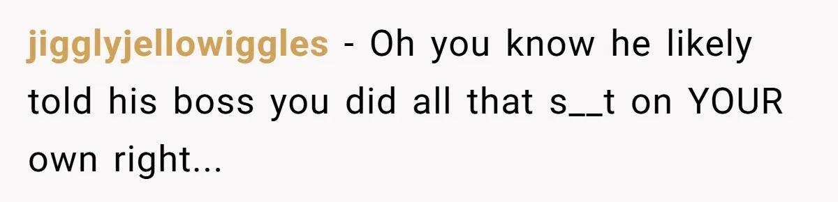 jigglyjellowiggles − Oh you know he likely told his boss you did all that s__t on YOUR own right...