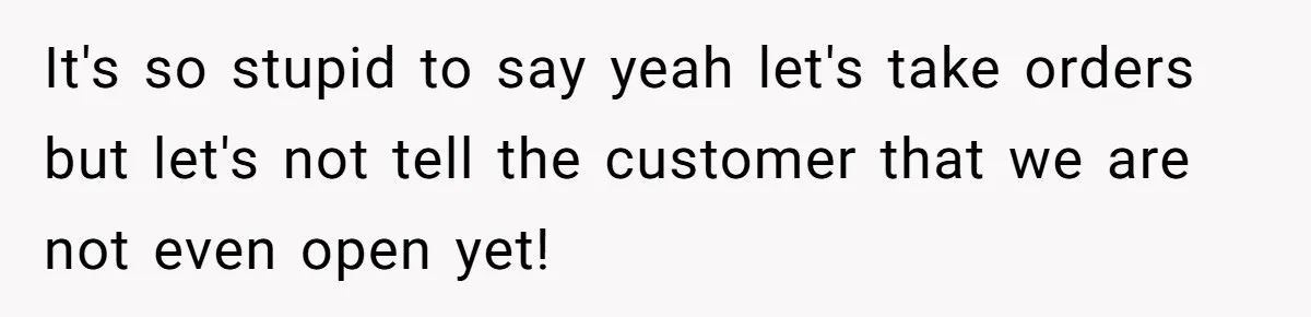 It's so stupid to say yeah let's take orders but let's not tell the customer that we are not even open yet!