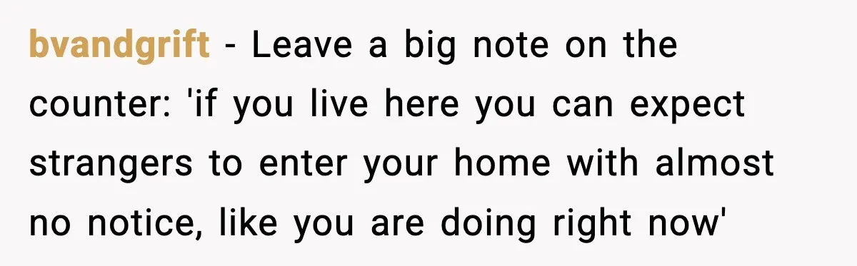 bvandgrift - Leave a big note on the counter: 'if you live here you can expect strangers to enter your home with almost no notice, like you are doing right...