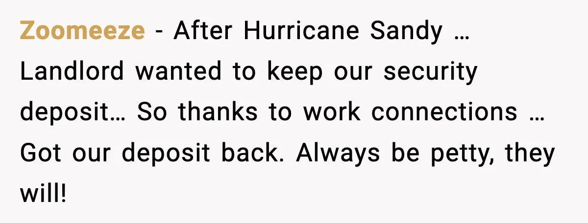 Zoomeeze - After Hurricane Sandy … Landlord wanted to keep our security deposit… So thanks to work connections … Got our deposit back. Always be petty, they will!