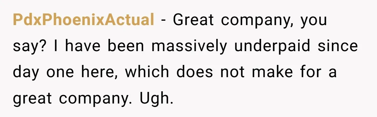 PdxPhoenixActual − Great company, you say? I have been massively underpaid since day one here, which does not make for a great company. Ugh.