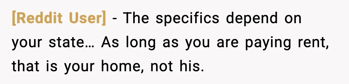 [Reddit User] - The specifics depend on your state… As long as you are paying rent, that is your home, not his.