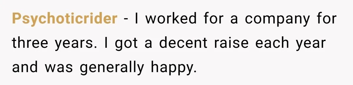 Psychoticrider − I worked for a company for three years. I got a decent raise each year and was generally happy.