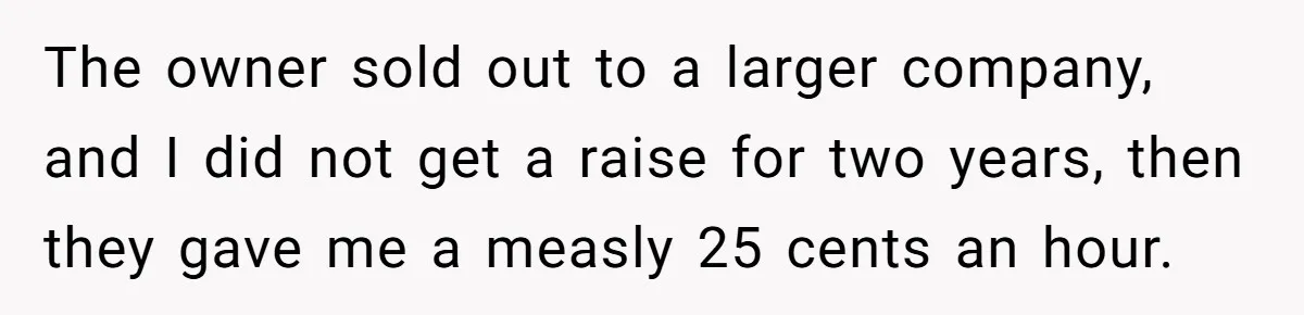 The owner sold out to a larger company, and I did not get a raise for two years, then they gave me a measly 25 cents an hour.