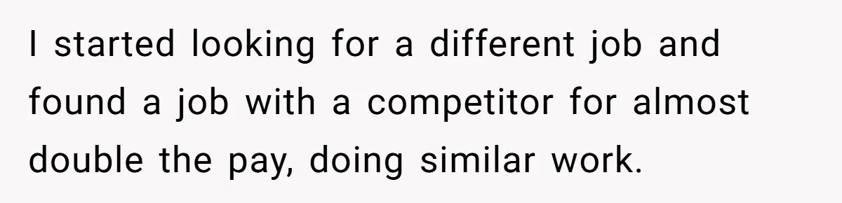 I started looking for a different job and found a job with a competitor for almost double the pay, doing similar work.