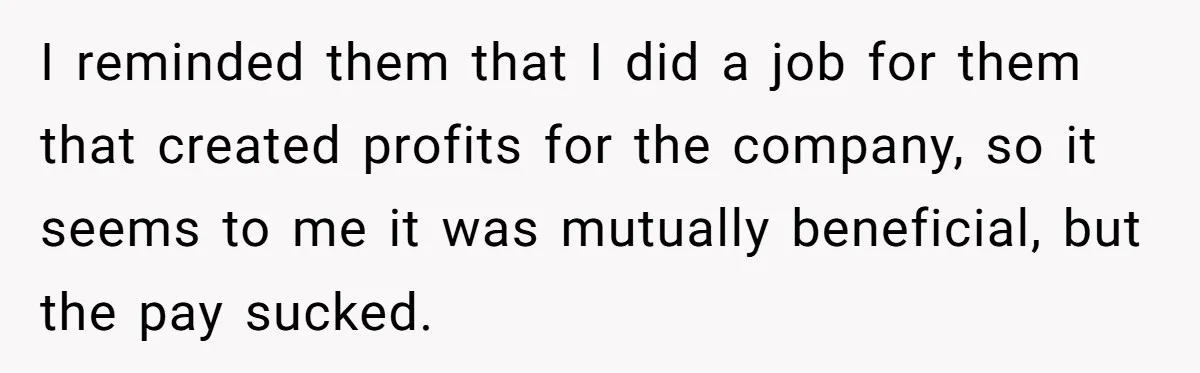 I reminded them that I did a job for them that created profits for the company, so it seems to me it was mutually beneficial, but the pay sucked.