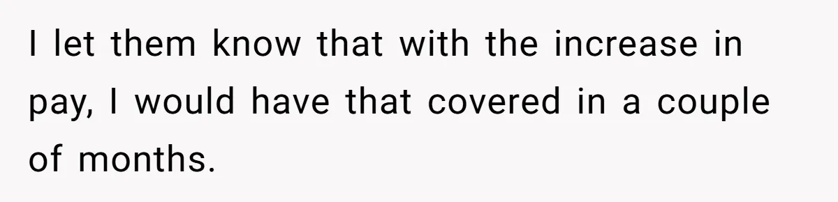 I let them know that with the increase in pay, I would have that covered in a couple of months.