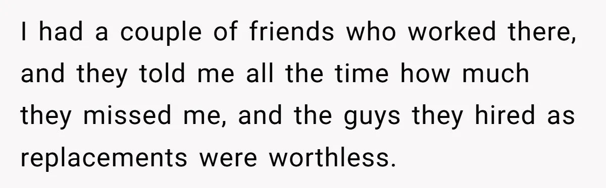 I had a couple of friends who worked there, and they told me all the time how much they missed me, and the guys they hired as replacements were worthless.