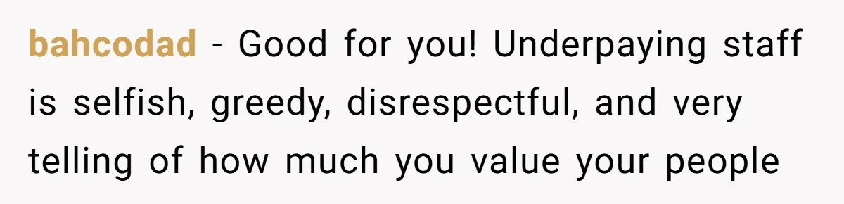 bahcodad − Good for you! Underpaying staff is selfish, greedy, disrespectful, and very telling of how much you value your people