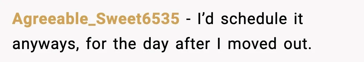Agreeable_Sweet6535 - I’d schedule it anyways, for the day after I moved out.