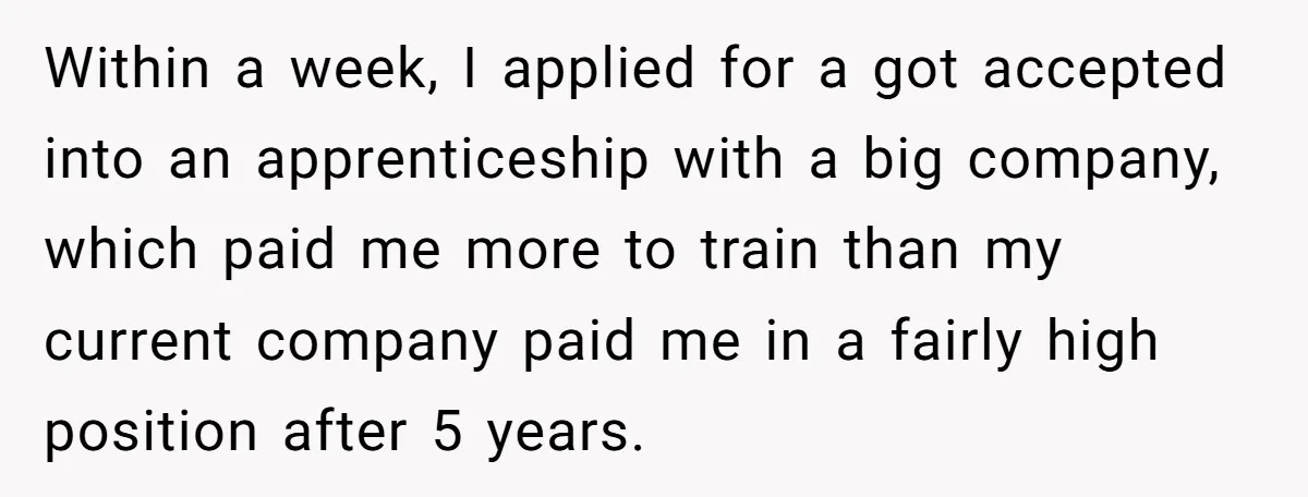 Within a week, I applied for a got accepted into an apprenticeship with a big company, which paid me more to train than my current company paid me in a...