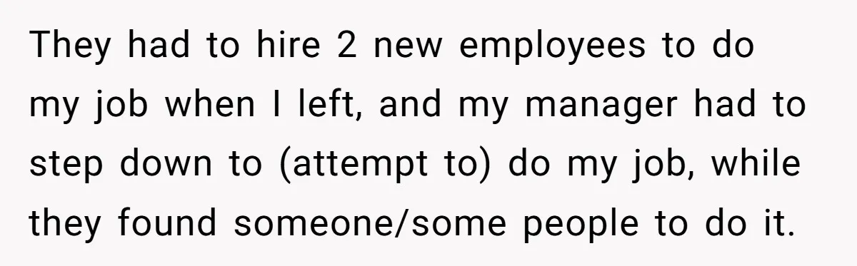 They had to hire 2 new employees to do my job when I left, and my manager had to step down to (attempt to) do my job, while they found...