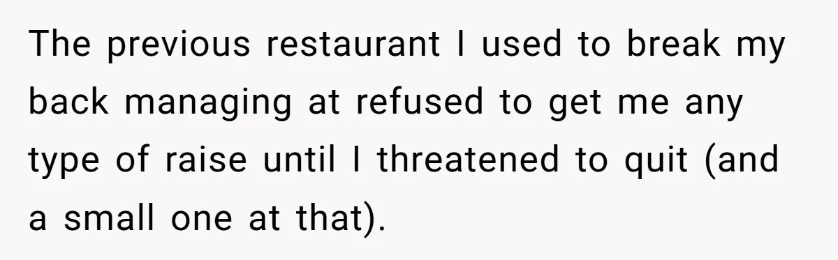The previous restaurant I used to break my back managing at refused to get me any type of raise until I threatened to quit (and a small one at that).