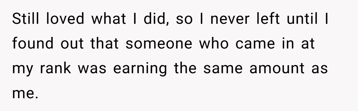 Still loved what I did, so I never left until I found out that someone who came in at my rank was earning the same amount as me.