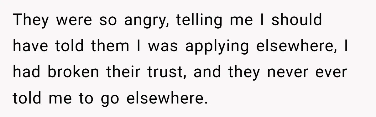 They were so angry, telling me I should have told them I was applying elsewhere, I had broken their trust, and they never ever told me to go elsewhere.