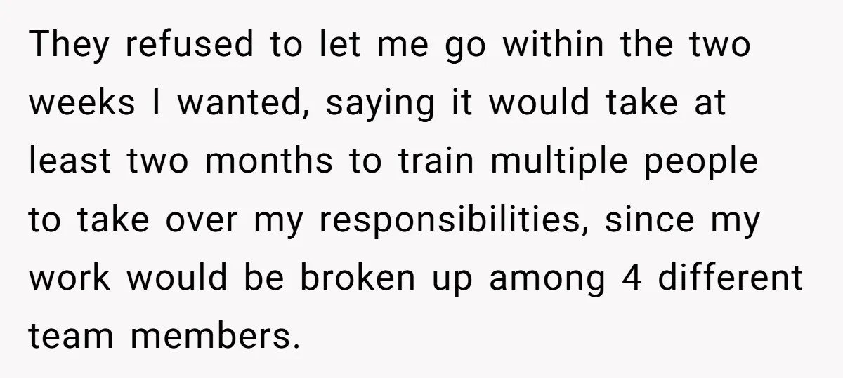 They refused to let me go within the two weeks I wanted, saying it would take at least two months to train multiple people to take over my responsibilities, since...