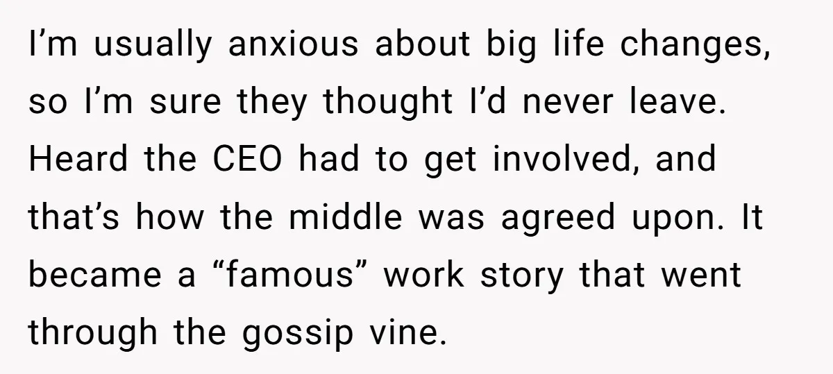 I’m usually anxious about big life changes, so I’m sure they thought I’d never leave. Heard the CEO had to get involved, and that’s how the middle was agreed upon....
