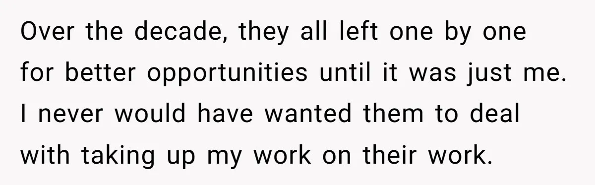 Over the decade, they all left one by one for better opportunities until it was just me. I never would have wanted them to deal with taking up my work...