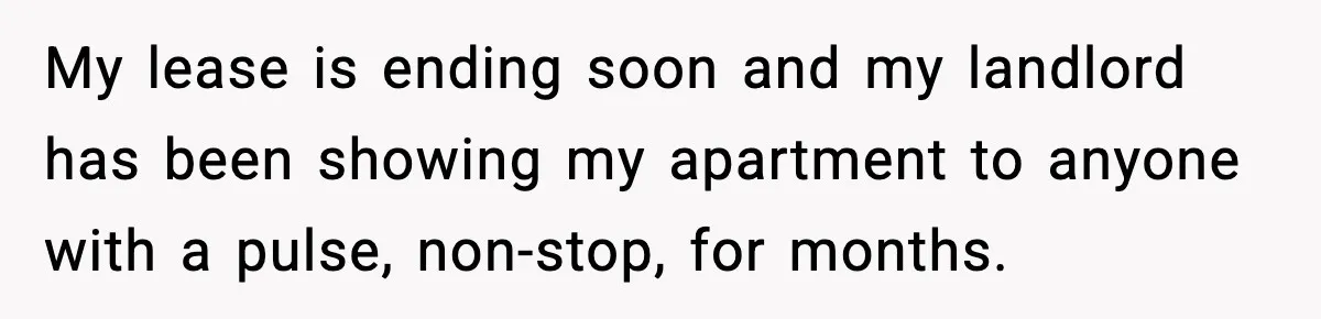 My lease is ending soon and my landlord has been showing my apartment to anyone with a pulse, non-stop, for months.