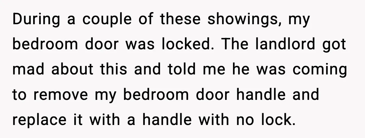 During a couple of these showings, my bedroom door was locked. The landlord got mad about this and told me he was coming to remove my bedroom door handle and...