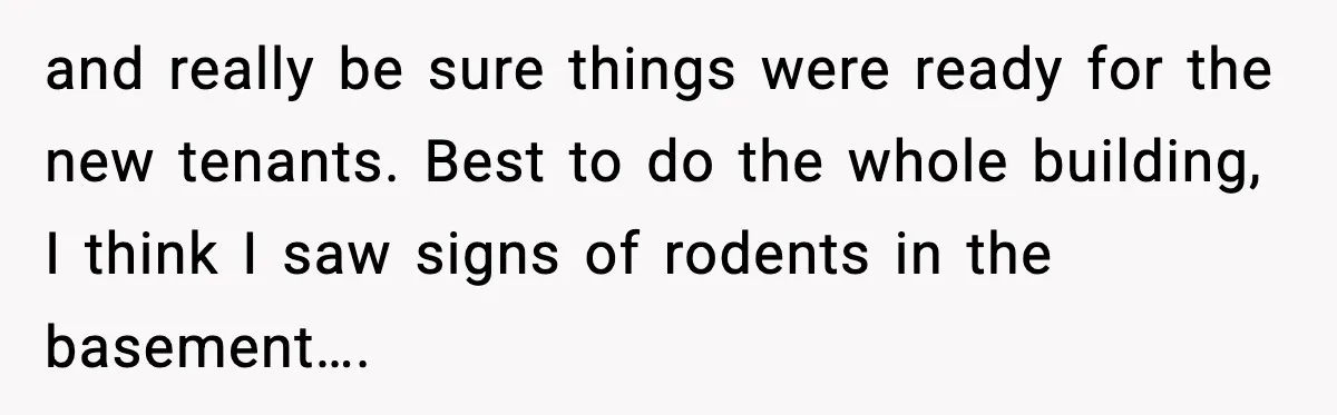 and really be sure things were ready for the new tenants. Best to do the whole building, I think I saw signs of rodents in the basement….
