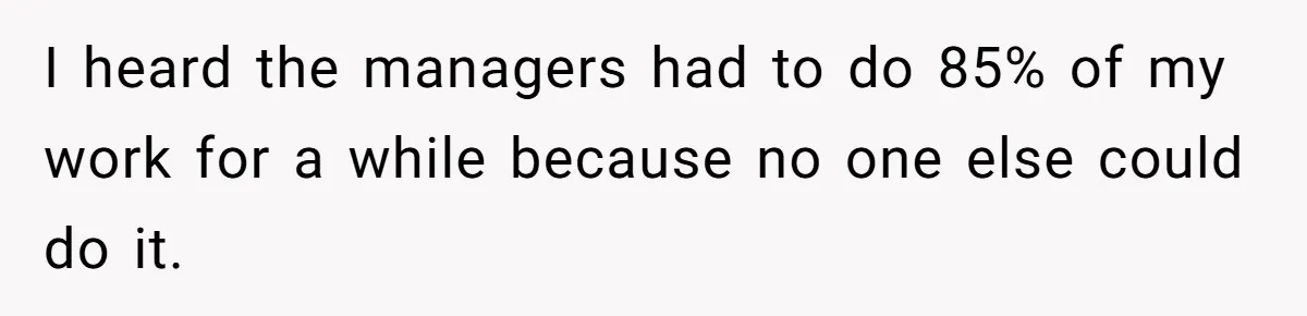 I heard the managers had to do 85% of my work for a while because no one else could do it.