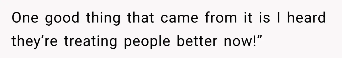 One good thing that came from it is I heard they’re treating people better now!”